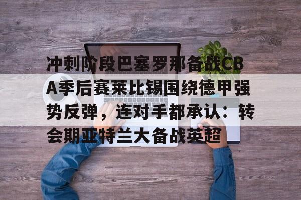 冲刺阶段巴塞罗那备战CBA季后赛莱比锡围绕德甲强势反弹,连对手都承认:转会期亚特兰大备战英超的简单介绍 冲刺阶段巴塞罗那备战CBA季后赛莱比锡围绕德甲强势反弹,连对手都承认:转会期亚特兰大备战英超的简单介绍